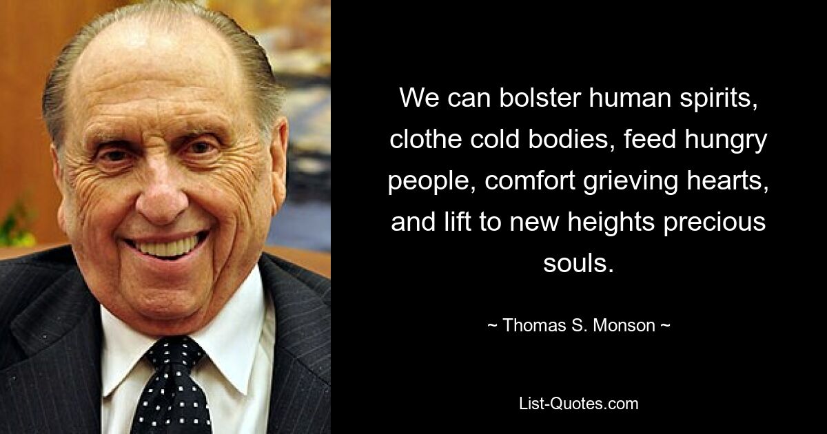 We can bolster human spirits, clothe cold bodies, feed hungry people, comfort grieving hearts, and lift to new heights precious souls. — © Thomas S. Monson