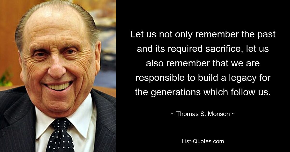 Let us not only remember the past and its required sacrifice, let us also remember that we are responsible to build a legacy for the generations which follow us. — © Thomas S. Monson