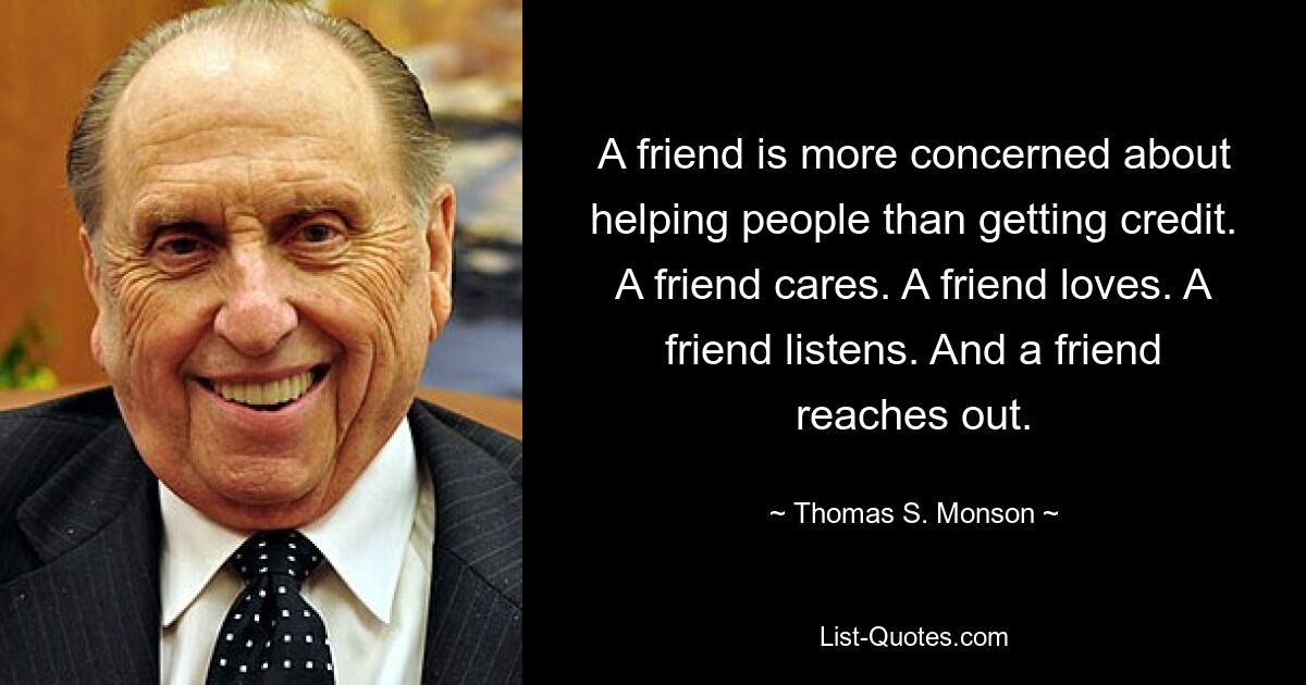 A friend is more concerned about helping people than getting credit. A friend cares. A friend loves. A friend listens. And a friend reaches out. — © Thomas S. Monson