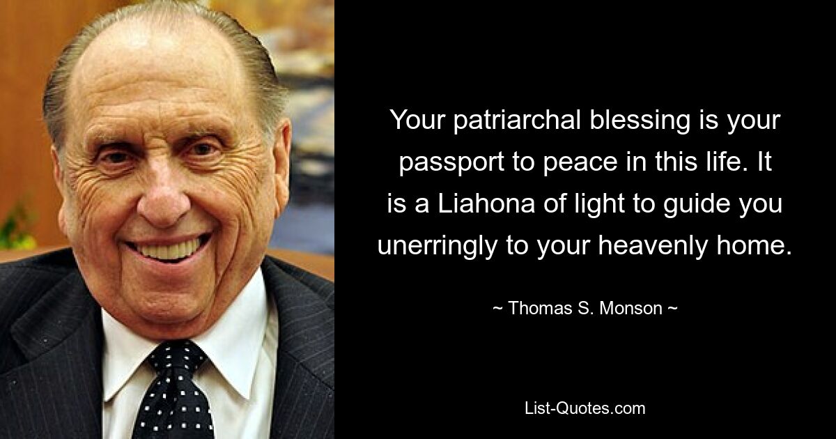 Your patriarchal blessing is your passport to peace in this life. It is a Liahona of light to guide you unerringly to your heavenly home. — © Thomas S. Monson