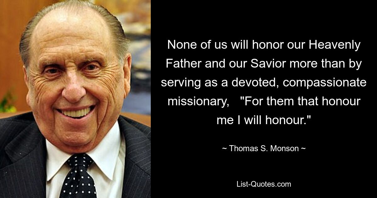 None of us will honor our Heavenly Father and our Savior more than by serving as a devoted, compassionate missionary,   "For them that honour me I will honour." — © Thomas S. Monson