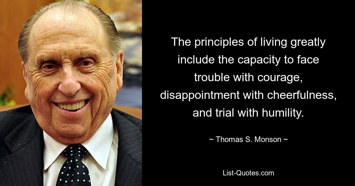 The principles of living greatly include the capacity to face trouble with courage, disappointment with cheerfulness, and trial with humility. — © Thomas S. Monson