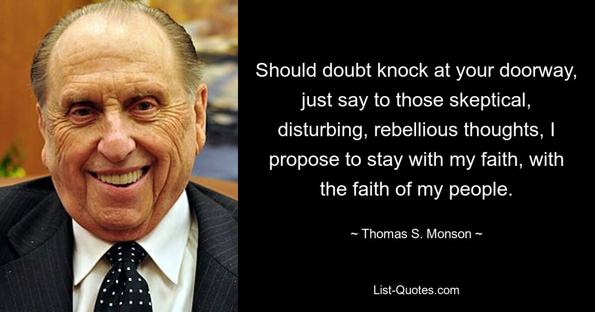 Should doubt knock at your doorway, just say to those skeptical, disturbing, rebellious thoughts, I propose to stay with my faith, with the faith of my people. — © Thomas S. Monson