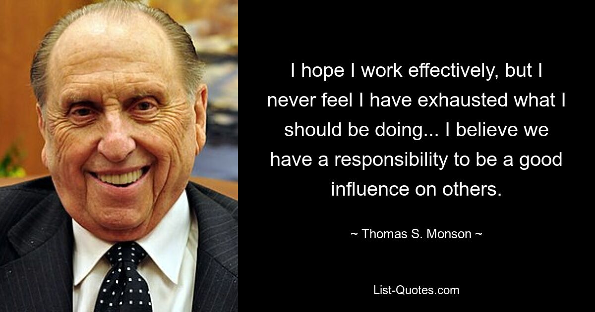 I hope I work effectively, but I never feel I have exhausted what I should be doing... I believe we have a responsibility to be a good influence on others. — © Thomas S. Monson