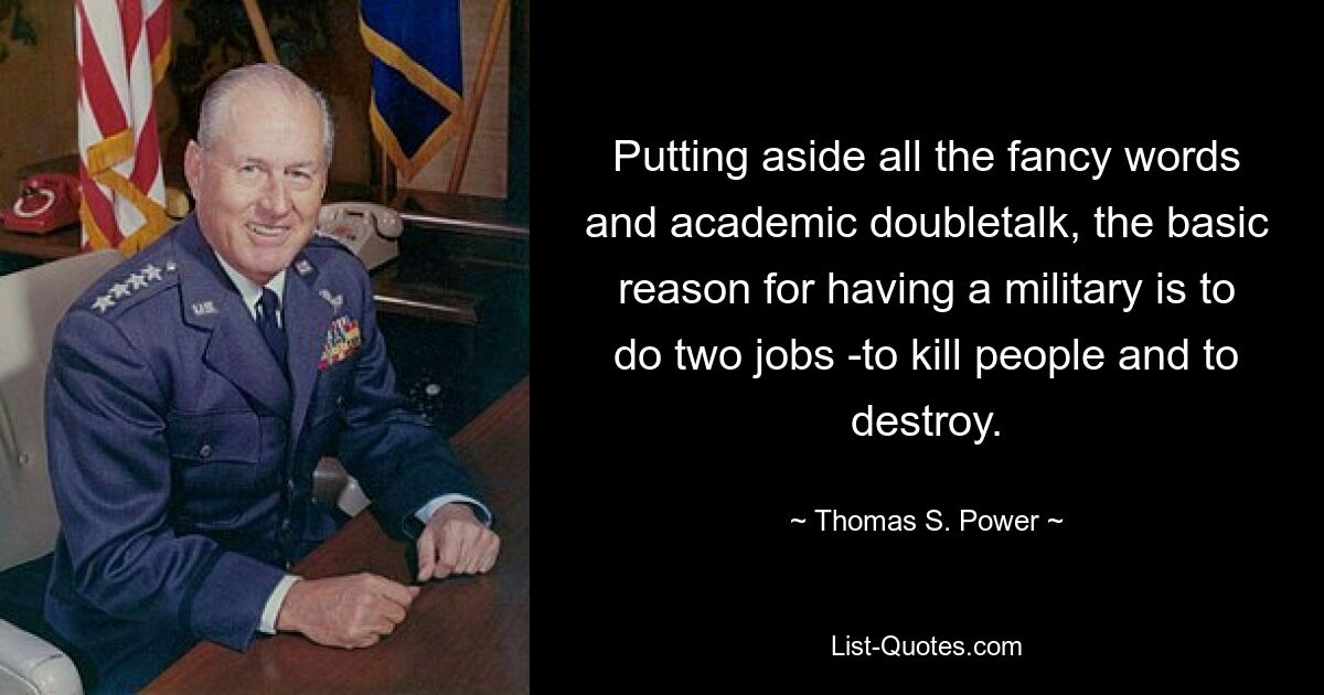 Putting aside all the fancy words and academic doubletalk, the basic reason for having a military is to do two jobs -to kill people and to destroy. — © Thomas S. Power