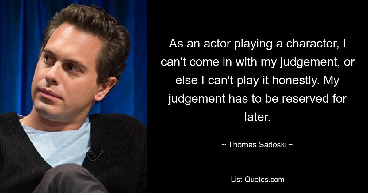 As an actor playing a character, I can't come in with my judgement, or else I can't play it honestly. My judgement has to be reserved for later. — © Thomas Sadoski