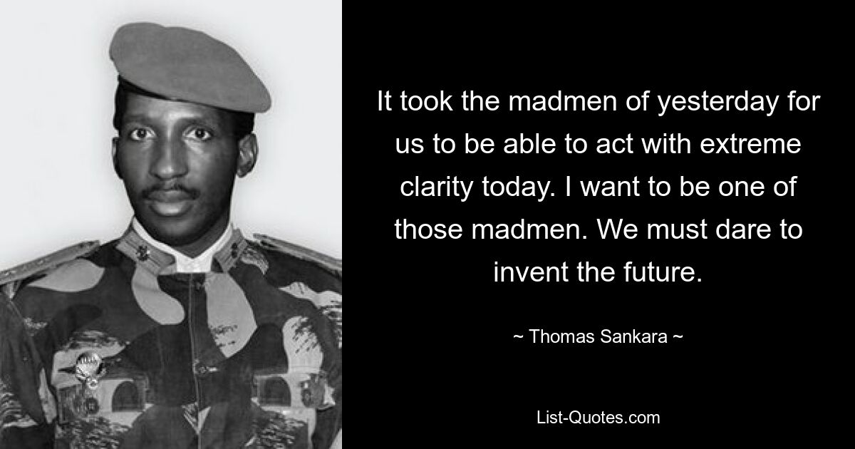 It took the madmen of yesterday for us to be able to act with extreme clarity today. I want to be one of those madmen. We must dare to invent the future. — © Thomas Sankara