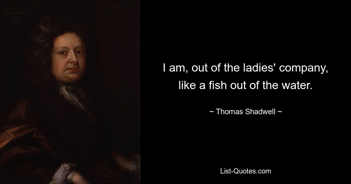 I am, out of the ladies' company, like a fish out of the water. — © Thomas Shadwell