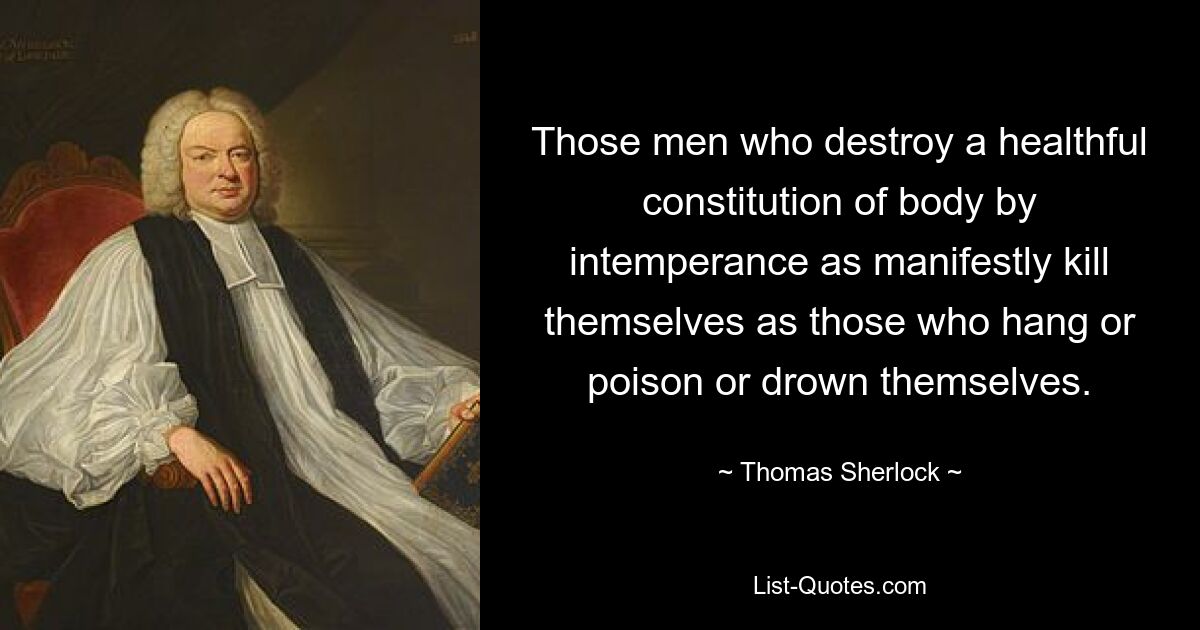 Those men who destroy a healthful constitution of body by intemperance as manifestly kill themselves as those who hang or poison or drown themselves. — © Thomas Sherlock