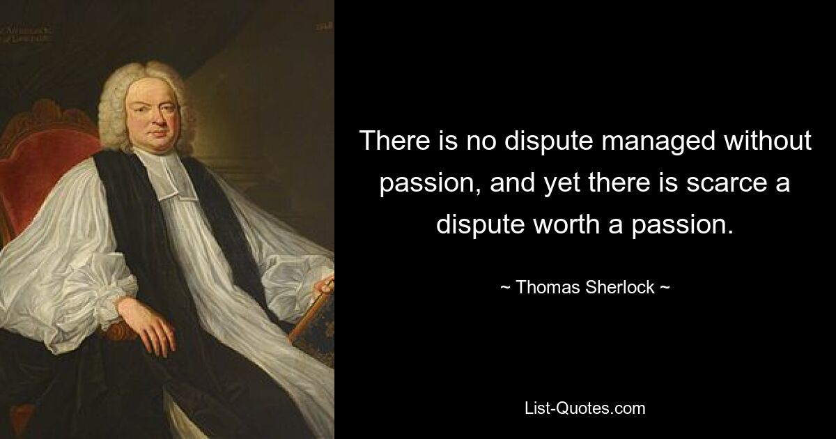 There is no dispute managed without passion, and yet there is scarce a dispute worth a passion. — © Thomas Sherlock