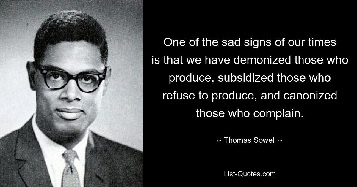 One of the sad signs of our times is that we have demonized those who produce, subsidized those who refuse to produce, and canonized those who complain. — © Thomas Sowell