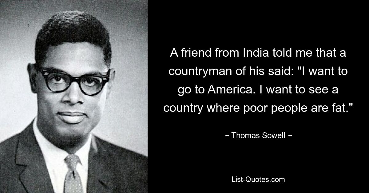 A friend from India told me that a countryman of his said: "I want to go to America. I want to see a country where poor people are fat." — © Thomas Sowell