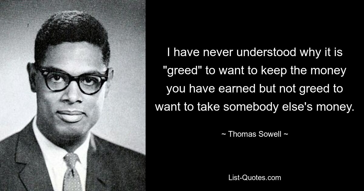 I have never understood why it is "greed" to want to keep the money you have earned but not greed to want to take somebody else's money. — © Thomas Sowell