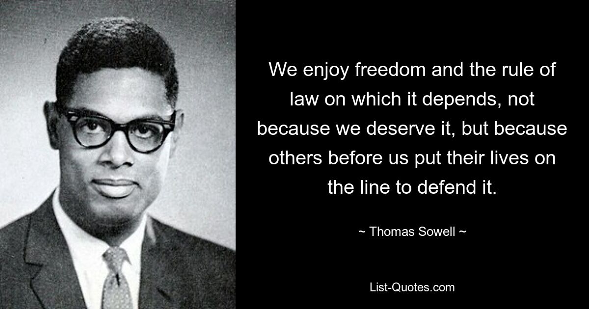 We enjoy freedom and the rule of law on which it depends, not because we deserve it, but because others before us put their lives on the line to defend it. — © Thomas Sowell