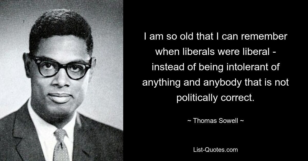 I am so old that I can remember when liberals were liberal - instead of being intolerant of anything and anybody that is not politically correct. — © Thomas Sowell