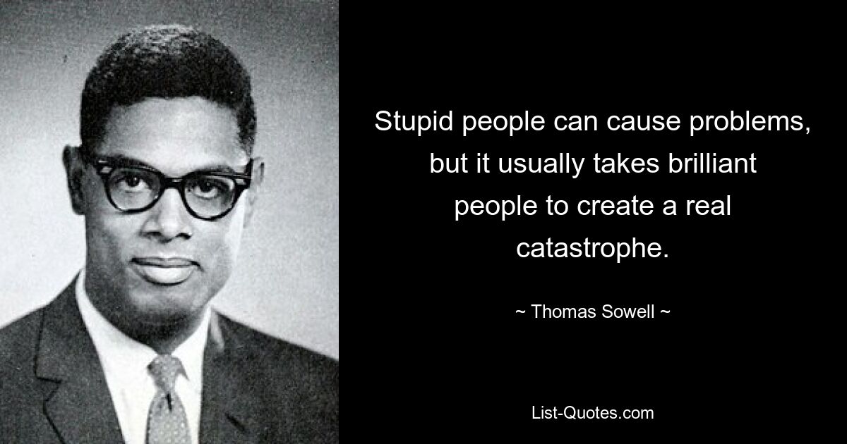 Stupid people can cause problems, but it usually takes brilliant people to create a real catastrophe. — © Thomas Sowell