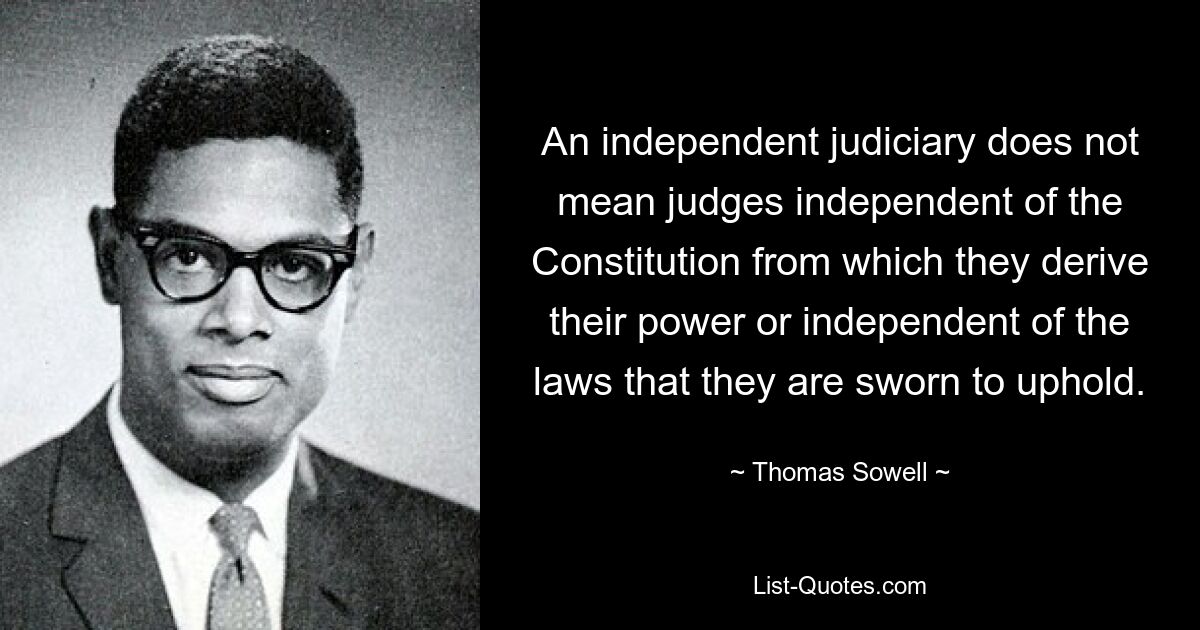 Eine unabhängige Justiz bedeutet nicht, dass Richter unabhängig von der Verfassung sind, aus der sie ihre Macht ableiten, oder unabhängig von den Gesetzen, zu deren Einhaltung sie verpflichtet sind. — © Thomas Sowell 