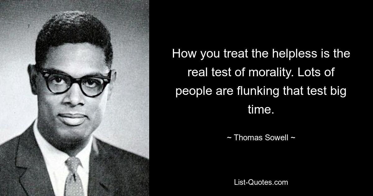 How you treat the helpless is the real test of morality. Lots of people are flunking that test big time. — © Thomas Sowell