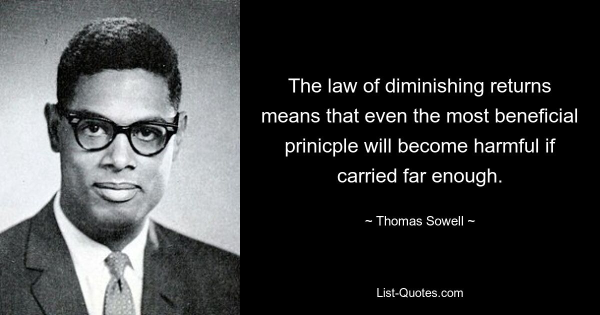 The law of diminishing returns means that even the most beneficial prinicple will become harmful if carried far enough. — © Thomas Sowell