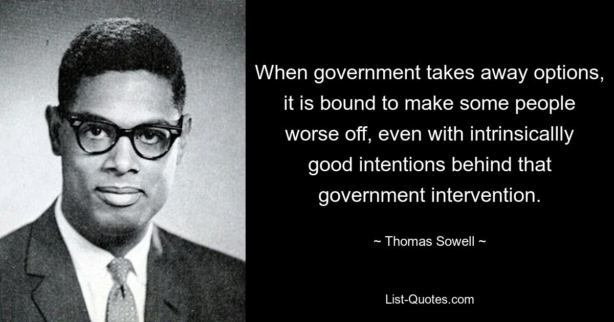 Wenn die Regierung Optionen wegnimmt, wird das zwangsläufig dazu führen, dass es manchen Menschen schlechter geht, selbst wenn hinter dieser staatlichen Intervention grundsätzlich gute Absichten stecken. — © Thomas Sowell