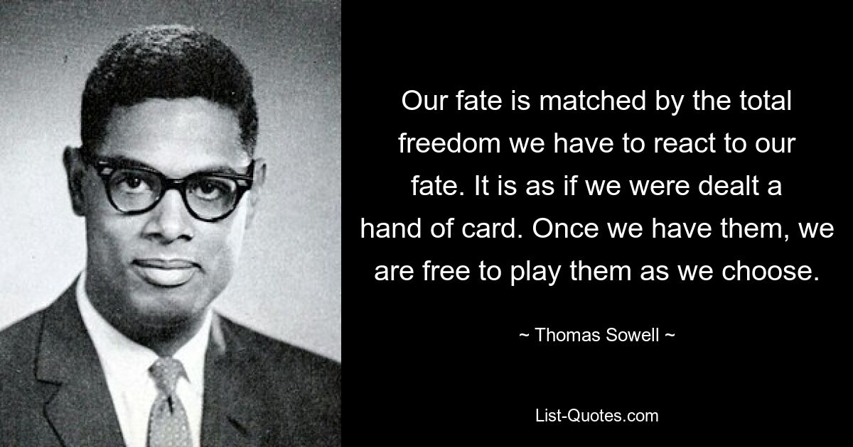 Our fate is matched by the total freedom we have to react to our fate. It is as if we were dealt a hand of card. Once we have them, we are free to play them as we choose. — © Thomas Sowell