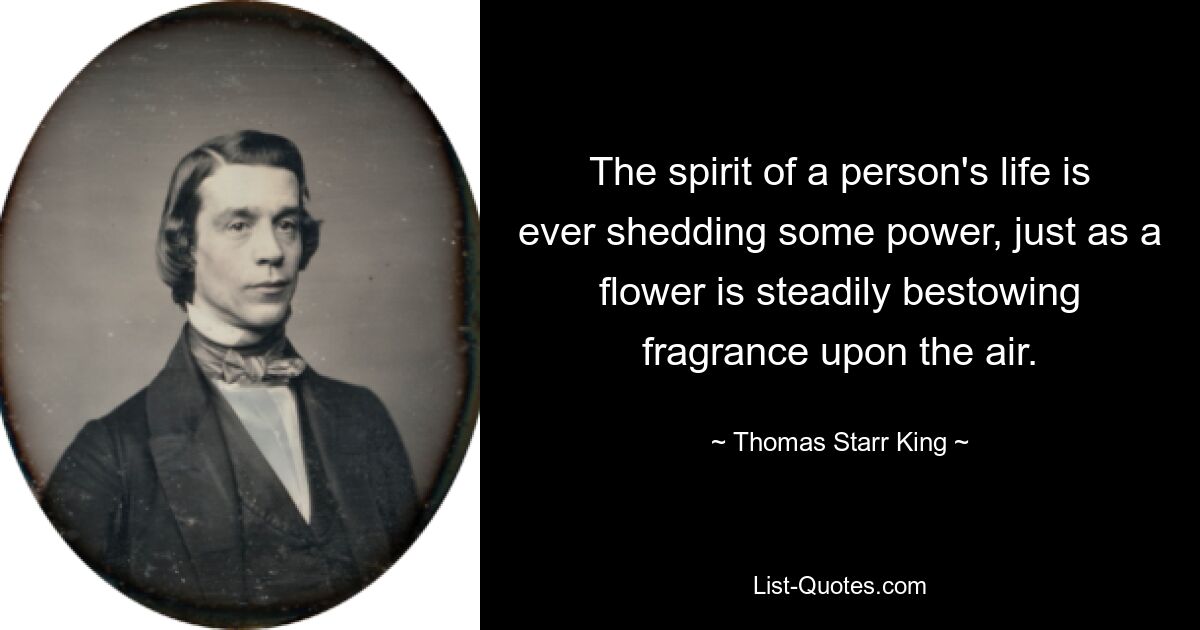 The spirit of a person's life is ever shedding some power, just as a flower is steadily bestowing fragrance upon the air. — © Thomas Starr King