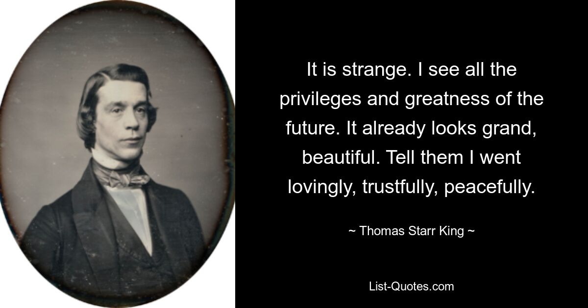 It is strange. I see all the privileges and greatness of the future. It already looks grand, beautiful. Tell them I went lovingly, trustfully, peacefully. — © Thomas Starr King