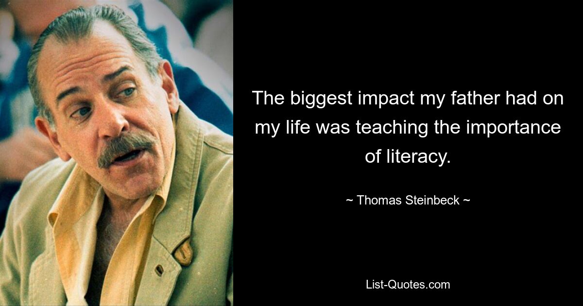 The biggest impact my father had on my life was teaching the importance of literacy. — © Thomas Steinbeck