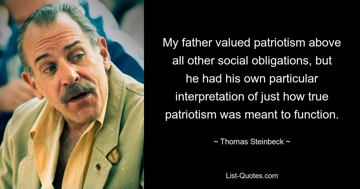 My father valued patriotism above all other social obligations, but he had his own particular interpretation of just how true patriotism was meant to function. — © Thomas Steinbeck