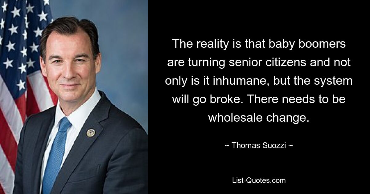 The reality is that baby boomers are turning senior citizens and not only is it inhumane, but the system will go broke. There needs to be wholesale change. — © Thomas Suozzi