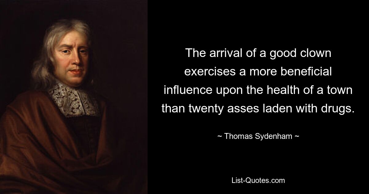 The arrival of a good clown exercises a more beneficial influence upon the health of a town than twenty asses laden with drugs. — © Thomas Sydenham