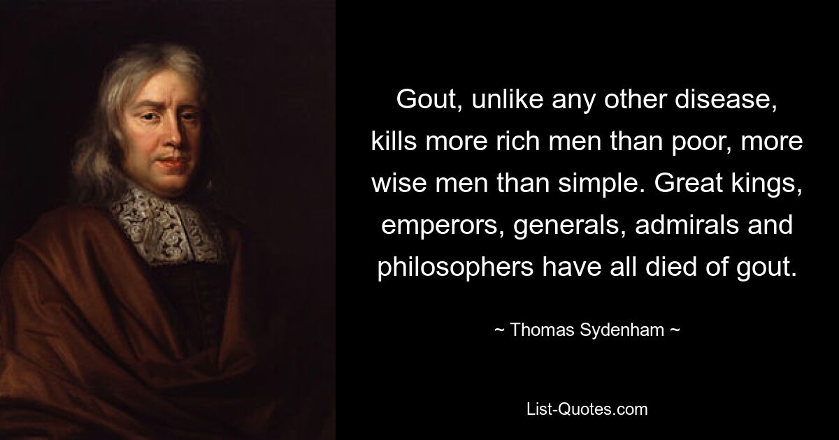 Gout, unlike any other disease, kills more rich men than poor, more wise men than simple. Great kings, emperors, generals, admirals and philosophers have all died of gout. — © Thomas Sydenham