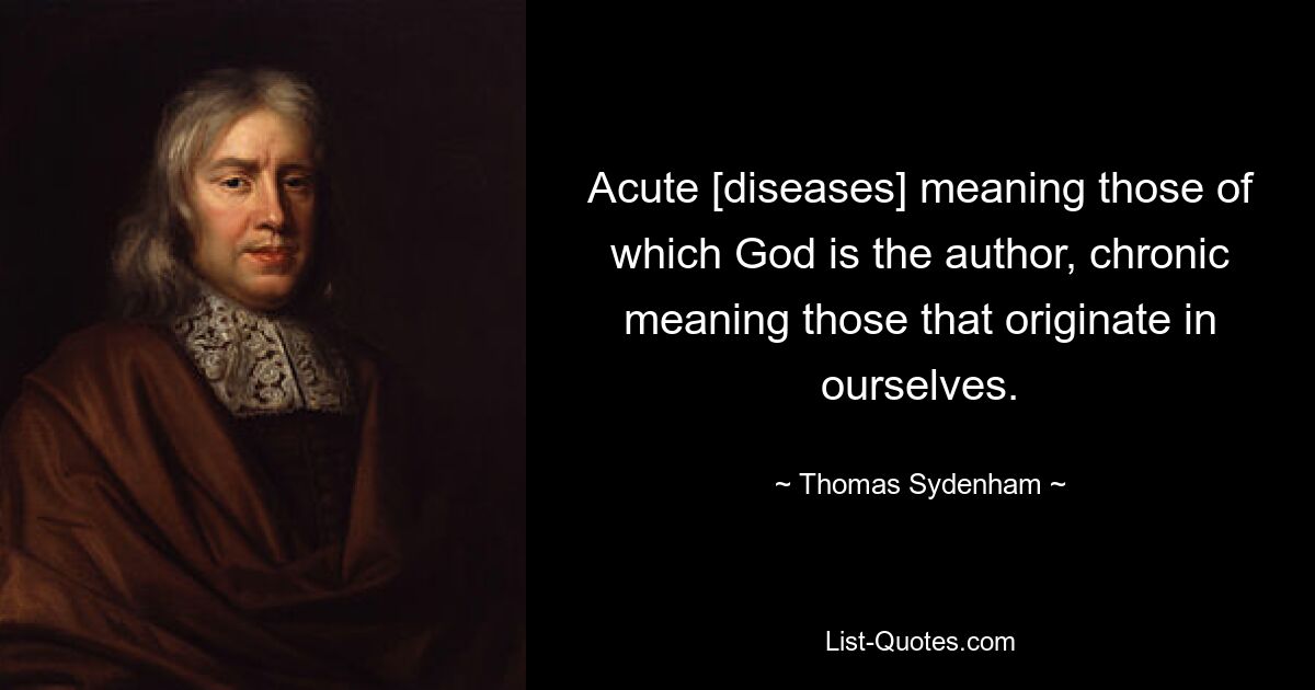 Acute [diseases] meaning those of which God is the author, chronic meaning those that originate in ourselves. — © Thomas Sydenham