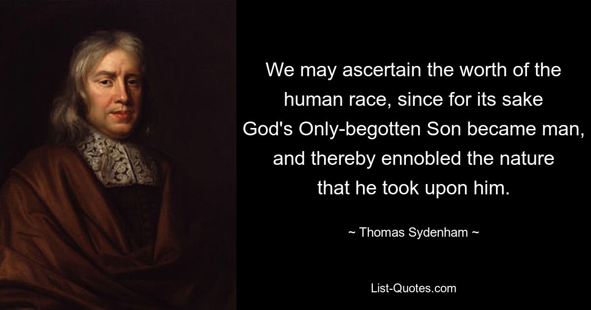 We may ascertain the worth of the human race, since for its sake God's Only-begotten Son became man, and thereby ennobled the nature that he took upon him. — © Thomas Sydenham