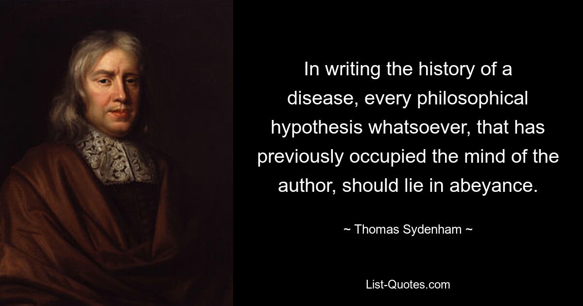 In writing the history of a disease, every philosophical hypothesis whatsoever, that has previously occupied the mind of the author, should lie in abeyance. — © Thomas Sydenham