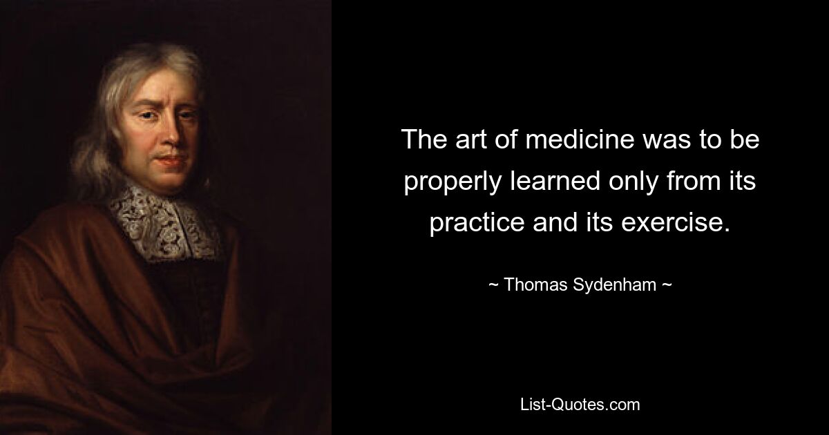 The art of medicine was to be properly learned only from its practice and its exercise. — © Thomas Sydenham