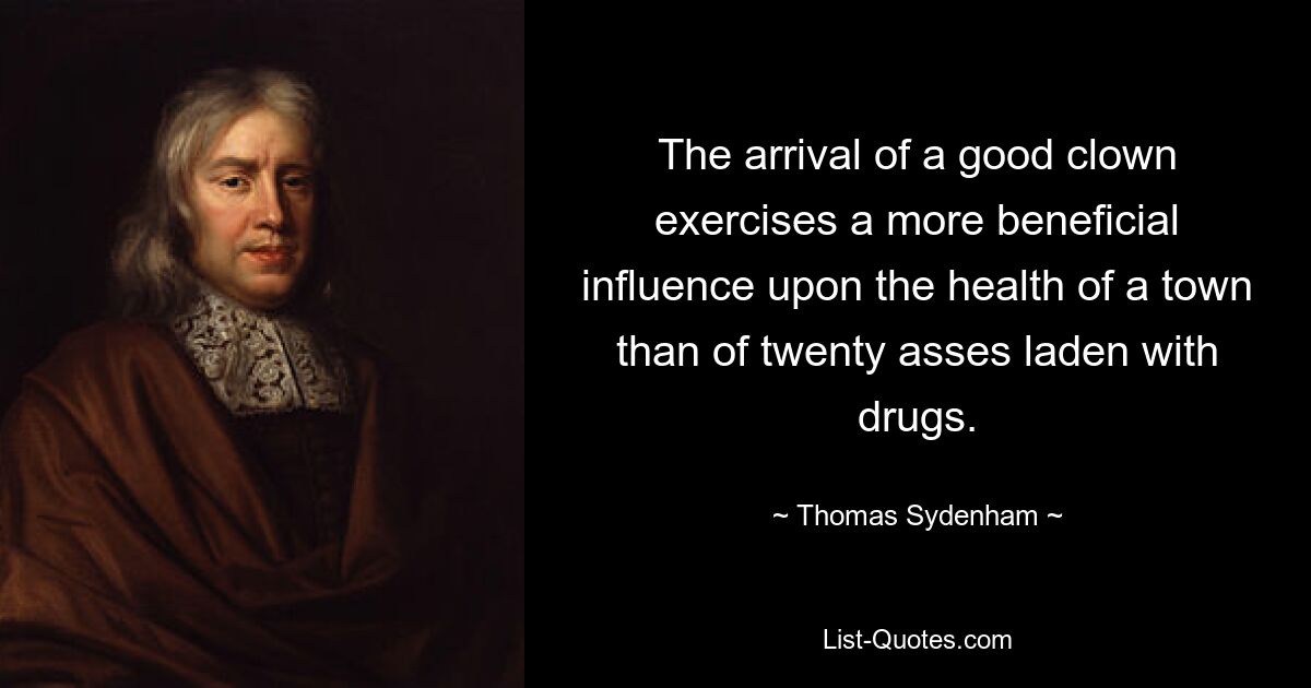 The arrival of a good clown exercises a more beneficial influence upon the health of a town than of twenty asses laden with drugs. — © Thomas Sydenham