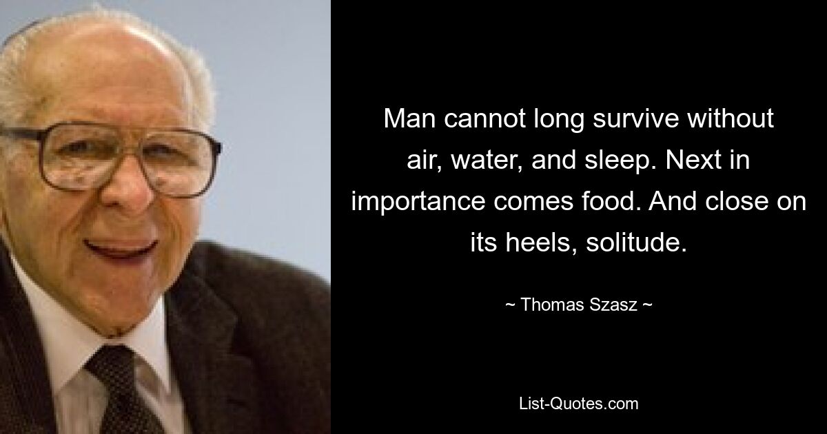 Man cannot long survive without air, water, and sleep. Next in importance comes food. And close on its heels, solitude. — © Thomas Szasz