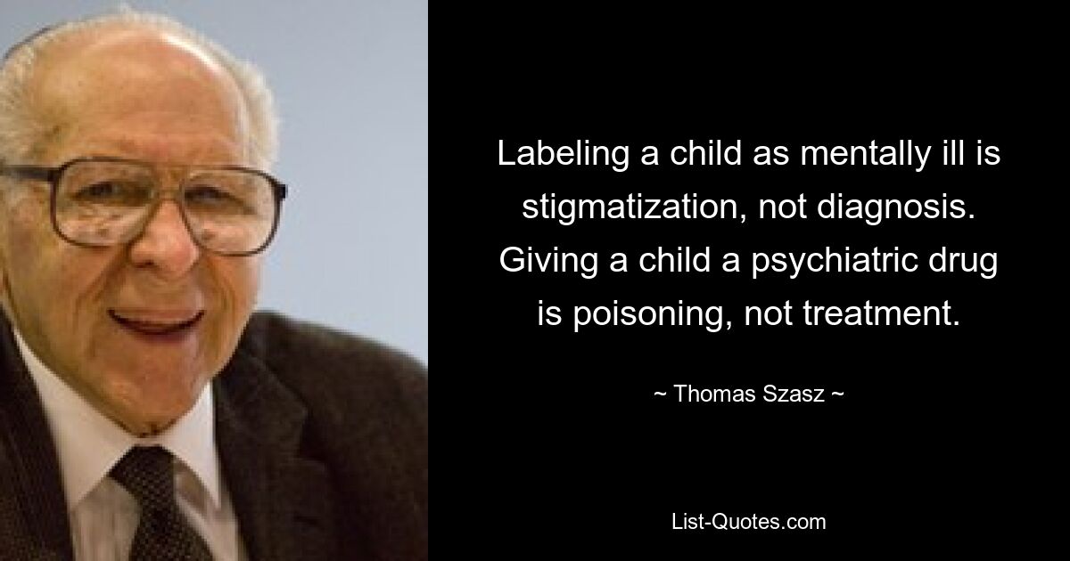 Labeling a child as mentally ill is stigmatization, not diagnosis. Giving a child a psychiatric drug is poisoning, not treatment. — © Thomas Szasz