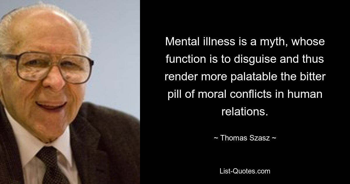 Mental illness is a myth, whose function is to disguise and thus render more palatable the bitter pill of moral conflicts in human relations. — © Thomas Szasz