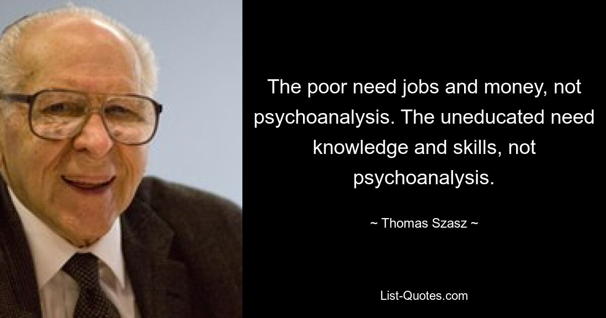 The poor need jobs and money, not psychoanalysis. The uneducated need knowledge and skills, not psychoanalysis. — © Thomas Szasz