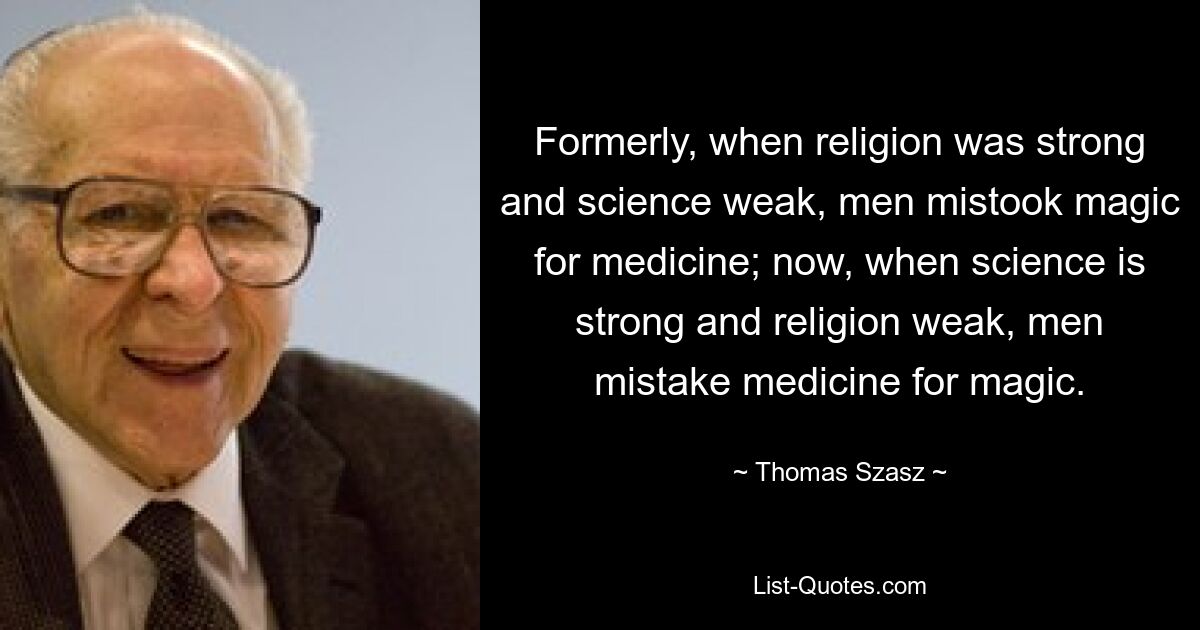 Formerly, when religion was strong and science weak, men mistook magic for medicine; now, when science is strong and religion weak, men mistake medicine for magic. — © Thomas Szasz