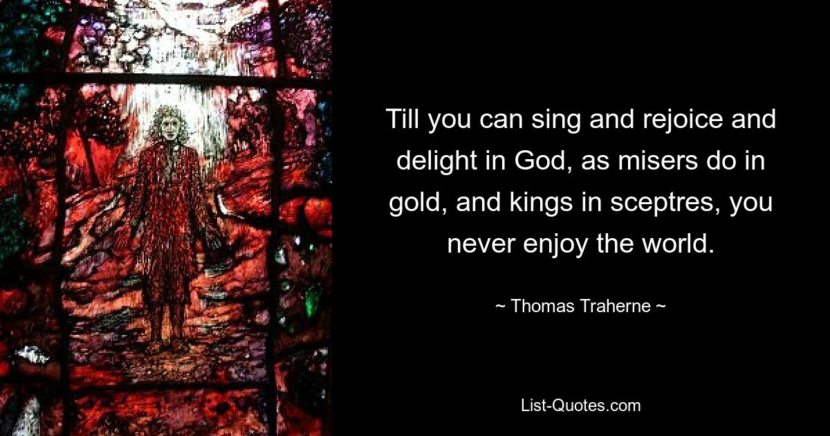 Till you can sing and rejoice and delight in God, as misers do in gold, and kings in sceptres, you never enjoy the world. — © Thomas Traherne