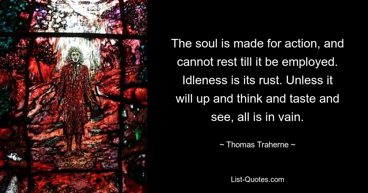 The soul is made for action, and cannot rest till it be employed. Idleness is its rust. Unless it will up and think and taste and see, all is in vain. — © Thomas Traherne