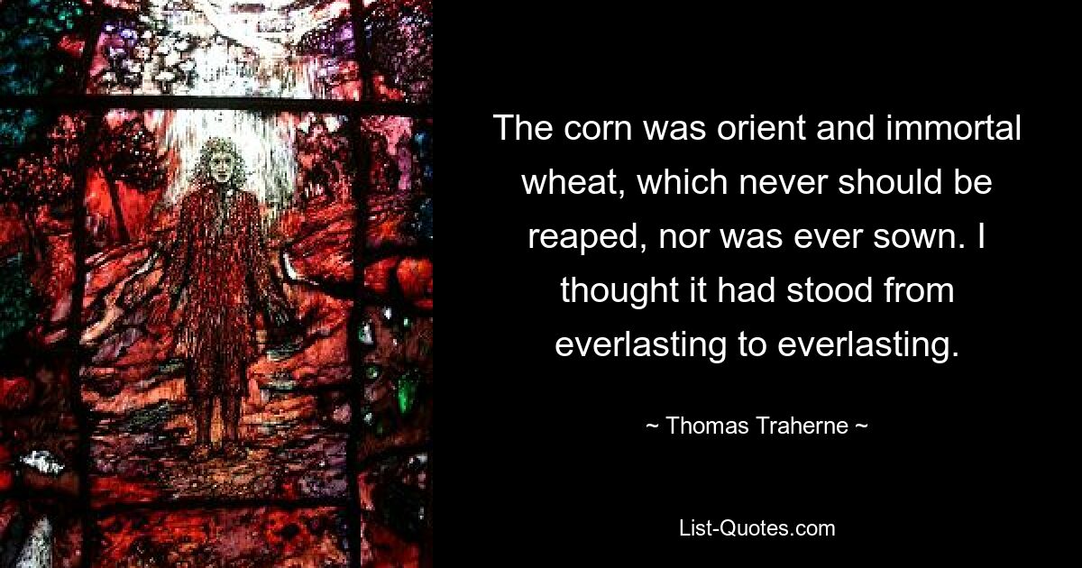 The corn was orient and immortal wheat, which never should be reaped, nor was ever sown. I thought it had stood from everlasting to everlasting. — © Thomas Traherne