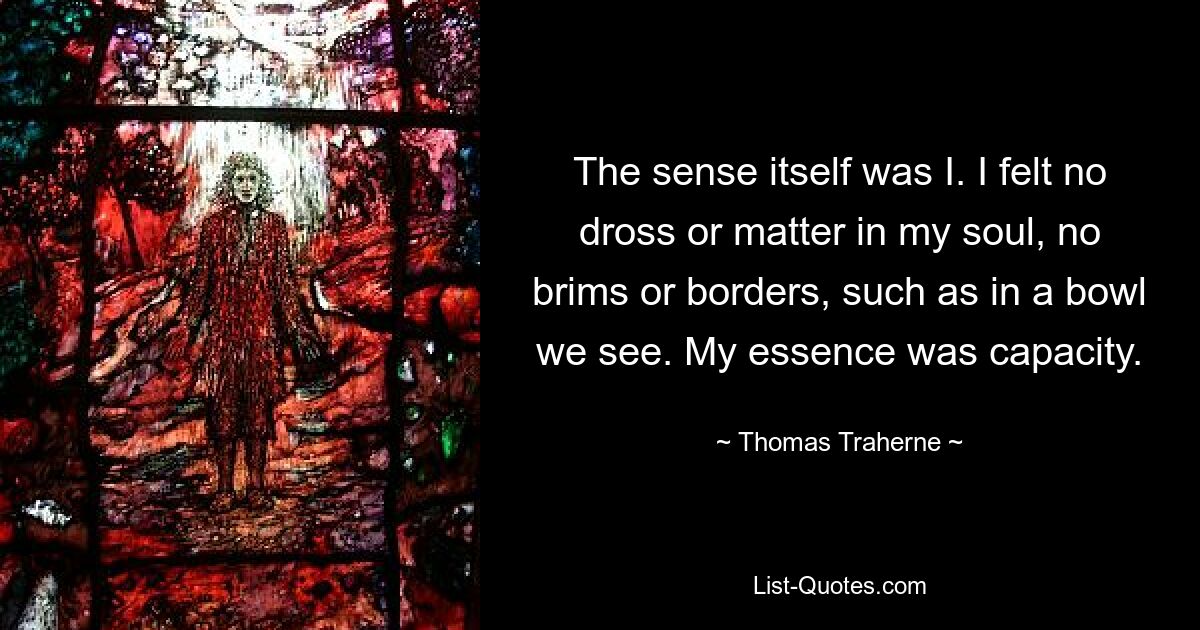 The sense itself was I. I felt no dross or matter in my soul, no brims or borders, such as in a bowl we see. My essence was capacity. — © Thomas Traherne