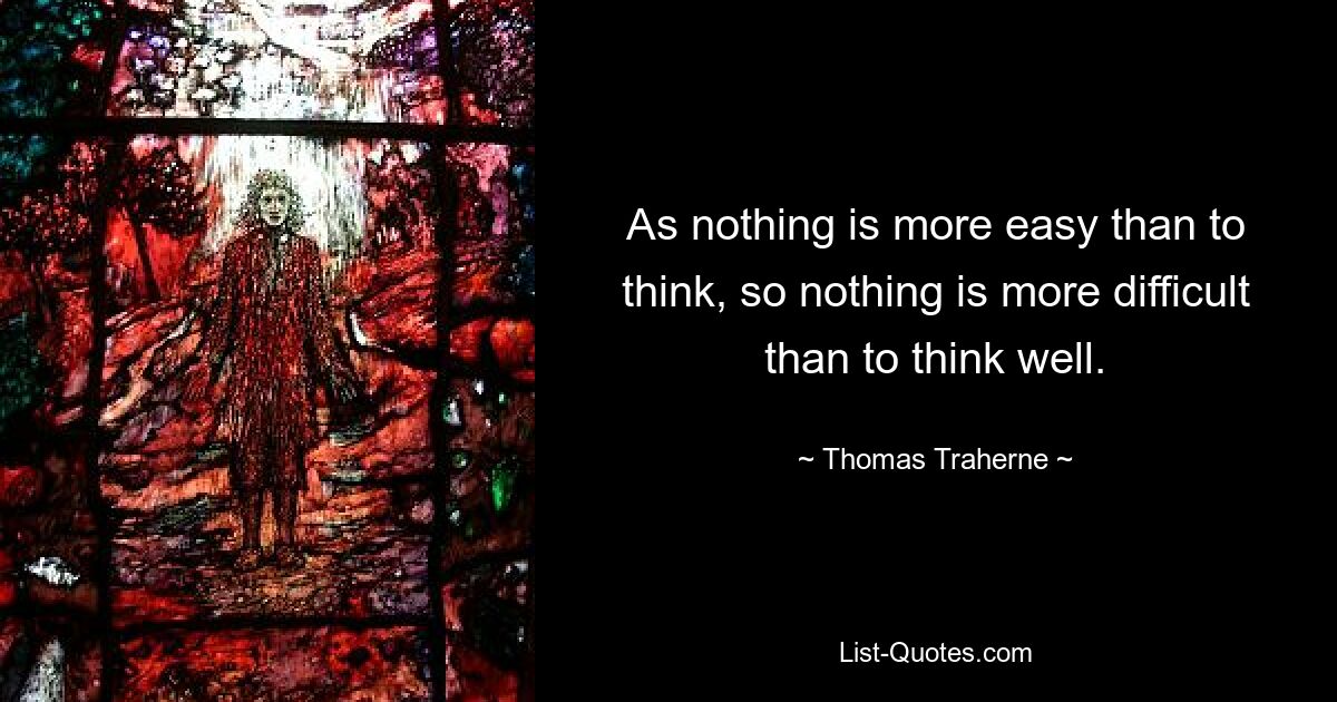 As nothing is more easy than to think, so nothing is more difficult than to think well. — © Thomas Traherne