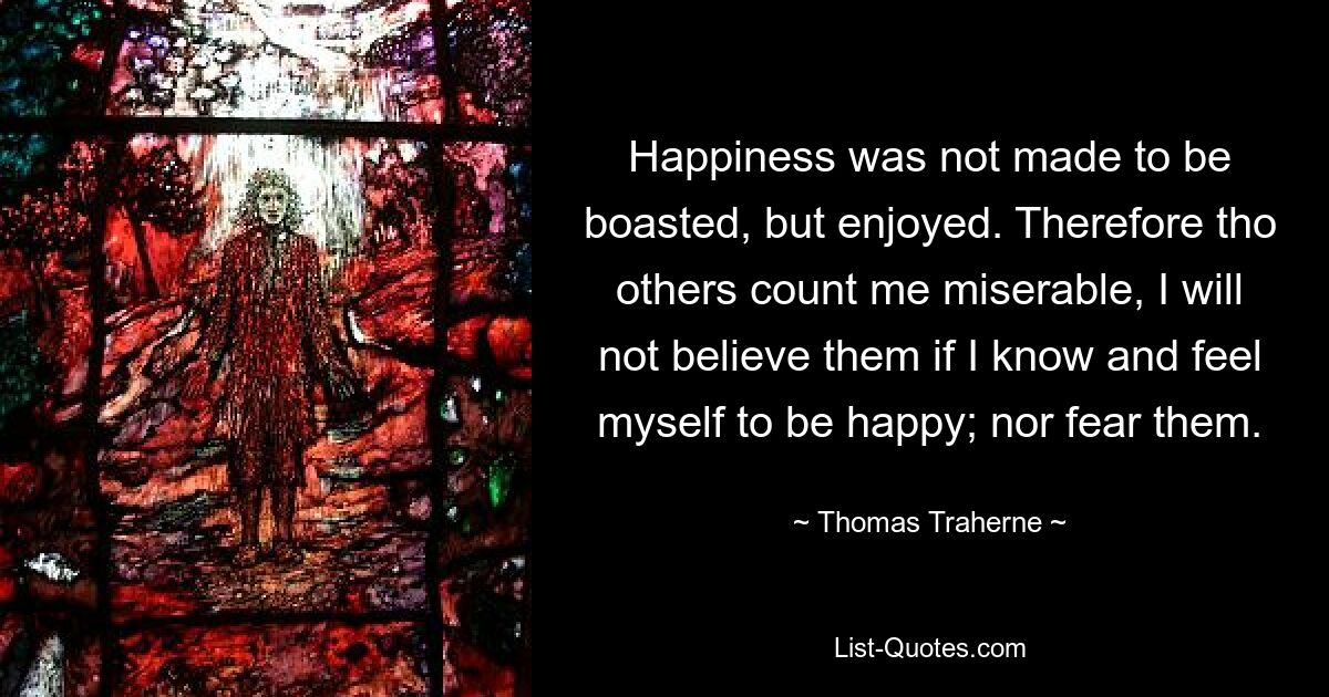 Happiness was not made to be boasted, but enjoyed. Therefore tho others count me miserable, I will not believe them if I know and feel myself to be happy; nor fear them. — © Thomas Traherne