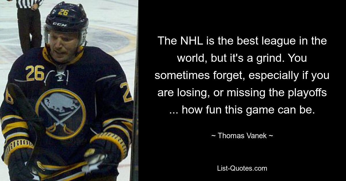 The NHL is the best league in the world, but it's a grind. You sometimes forget, especially if you are losing, or missing the playoffs ... how fun this game can be. — © Thomas Vanek