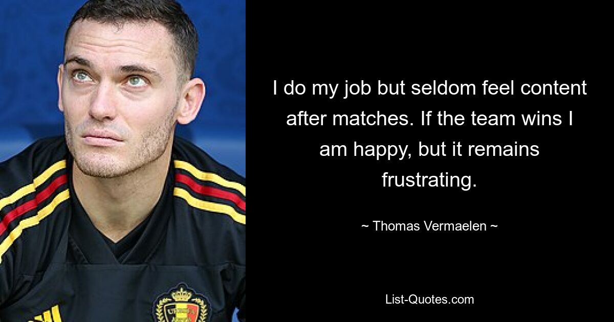 I do my job but seldom feel content after matches. If the team wins I am happy, but it remains frustrating. — © Thomas Vermaelen